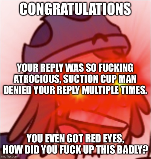 B I T C H | CONGRATULATIONS YOU EVEN GOT RED EYES, HOW DID YOU FUCK UP THIS BADLY? YOUR REPLY WAS SO FUCKING ATROCIOUS, SUCTION CUP MAN DENIED YOUR REPL | image tagged in b i t c h | made w/ Imgflip meme maker