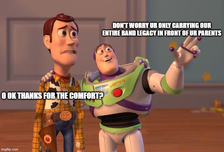 Band conductor pep-talks | DON'T WORRY UR ONLY CARRYING OUR ENTIRE BAND LEGACY IN FRONT OF UR PARENTS; O OK THANKS FOR THE COMFORT? | image tagged in memes,x x everywhere | made w/ Imgflip meme maker