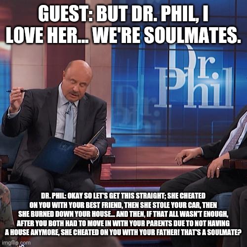 Dr. Phil # 1 | GUEST: BUT DR. PHIL, I LOVE HER... WE'RE SOULMATES. DR. PHIL: OKAY SO LET'S GET THIS STRAIGHT; SHE CHEATED ON YOU WITH YOUR BEST FRIEND, THEN SHE STOLE YOUR CAR, THEN SHE BURNED DOWN YOUR HOUSE... AND THEN, IF THAT ALL WASN'T ENOUGH, AFTER YOU BOTH HAD TO MOVE IN WITH YOUR PARENTS DUE TO NOT HAVING A HOUSE ANYMORE, SHE CHEATED ON YOU WITH YOUR FATHER! THAT'S A SOULMATE? | image tagged in soulmates | made w/ Imgflip meme maker