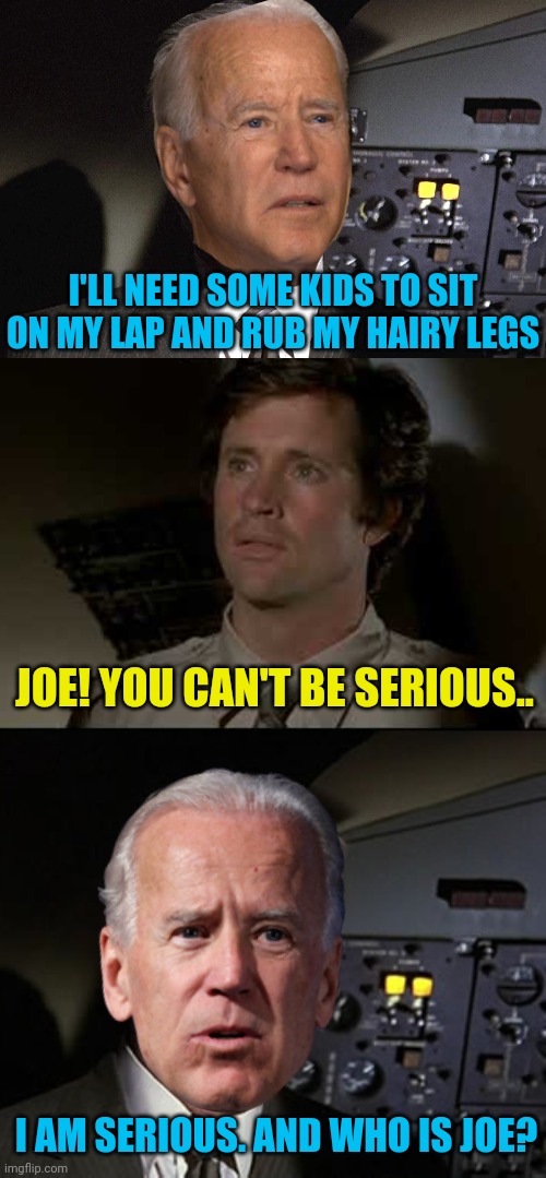 And Don't Call Him Shirley | I'LL NEED SOME KIDS TO SIT ON MY LAP AND RUB MY HAIRY LEGS; JOE! YOU CAN'T BE SERIOUS.. I AM SERIOUS. AND WHO IS JOE? | image tagged in joe biden,creepy joe biden,political meme,airplane,leslie nielsen,politics lol | made w/ Imgflip meme maker