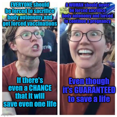 Triggered hypocrite feminist | A WOMAN should never be forced sacrifice body autonomy and forced to continue a pregnancy; EVERYONE should be forced to sacrifice body autonomy and get forced vaccinations; If there's even a CHANCE that it will save even one life; Even though it's GUARANTEED to save a life | image tagged in triggered hypocrite feminist,memes | made w/ Imgflip meme maker