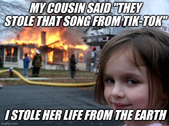 Disaster Girl | MY COUSIN SAID "THEY STOLE THAT SONG FROM TIK-TOK"; I STOLE HER LIFE FROM THE EARTH | image tagged in memes,disaster girl | made w/ Imgflip meme maker