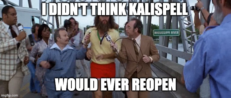 Forrest Gump running interview | I DIDN'T THINK KALISPELL; WOULD EVER REOPEN | image tagged in forrest gump running interview | made w/ Imgflip meme maker