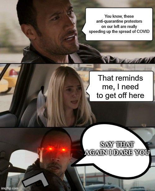 The Rock Driving | You know, these anti-quarantine protestors on our left are really speeding up the spread of COVID; That reminds me, I need to get off here; SAY THAT AGAIN I DARE YOU | image tagged in memes,the rock driving | made w/ Imgflip meme maker