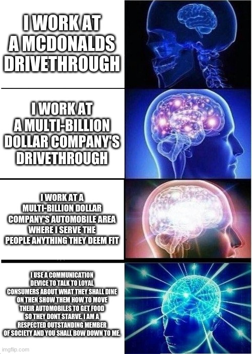 Expanding Brain | I WORK AT A MCDONALDS DRIVETHROUGH; I WORK AT A MULTI-BILLION DOLLAR COMPANY'S DRIVETHROUGH; I WORK AT A MULTI-BILLION DOLLAR COMPANY'S AUTOMOBILE AREA WHERE I SERVE THE PEOPLE ANYTHING THEY DEEM FIT; I USE A COMMUNICATION DEVICE TO TALK TO LOYAL CONSUMERS ABOUT WHAT THEY SHALL DINE ON THEN SHOW THEM HOW TO MOVE THEIR AUTOMOBILES TO GET FOOD SO THEY DONT STARVE. I AM A RESPECTED OUTSTANDING MEMBER OF SOCIETY AND YOU SHALL BOW DOWN TO ME. | image tagged in memes,expanding brain | made w/ Imgflip meme maker