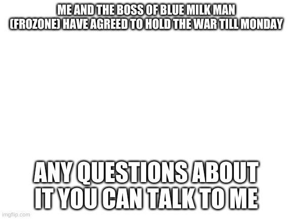 Blank White Template | ME AND THE BOSS OF BLUE MILK MAN (FROZONE) HAVE AGREED TO HOLD THE WAR TILL MONDAY; ANY QUESTIONS ABOUT IT YOU CAN TALK TO ME | image tagged in blank white template | made w/ Imgflip meme maker