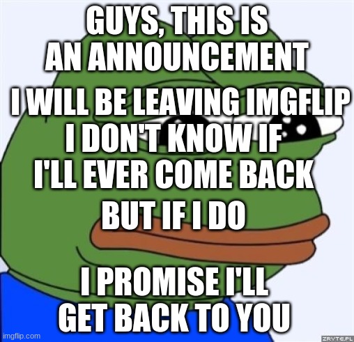 Goodbye, My Memers... |  GUYS, THIS IS AN ANNOUNCEMENT; I WILL BE LEAVING IMGFLIP; I DON'T KNOW IF I'LL EVER COME BACK; BUT IF I DO; I PROMISE I'LL GET BACK TO YOU | image tagged in sad frog | made w/ Imgflip meme maker