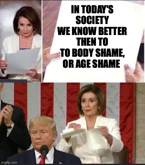 Nancy Pelosi tears speech | IN TODAY'S SOCIETY WE KNOW BETTER THEN TO TO BODY SHAME, OR AGE SHAME | image tagged in nancy pelosi tears speech | made w/ Imgflip meme maker