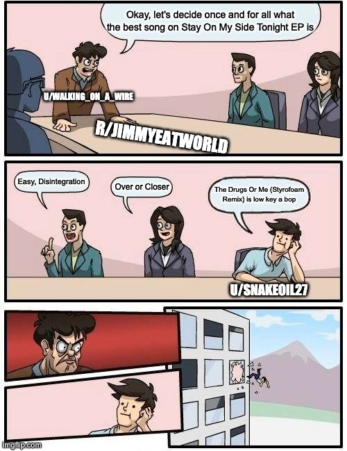 Boardroom Meeting Suggestion Meme | Okay, let's decide once and for all what the best song on Stay On My Side Tonight EP is; U/WALKING_ON_A_WIRE; R/JIMMYEATWORLD; Easy, Disintegration; Over or Closer; The Drugs Or Me (Styrofoam Remix) is low key a bop; U/SNAKEOIL27 | image tagged in memes,boardroom meeting suggestion,JimmyEatWorld | made w/ Imgflip meme maker