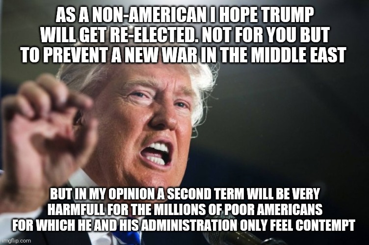 Sorry for my poor grammar... | AS A NON-AMERICAN I HOPE TRUMP WILL GET RE-ELECTED. NOT FOR YOU BUT TO PREVENT A NEW WAR IN THE MIDDLE EAST; BUT IN MY OPINION A SECOND TERM WILL BE VERY HARMFULL FOR THE MILLIONS OF POOR AMERICANS FOR WHICH HE AND HIS ADMINISTRATION ONLY FEEL CONTEMPT | image tagged in memes,donald trump,election 2020,rnc,dnc,joe biden | made w/ Imgflip meme maker