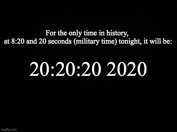 Black background | For the only time in history, 
at 8:20 and 20 seconds (military time) tonight, it will be:; 20:20:20 2020 | image tagged in black background | made w/ Imgflip meme maker