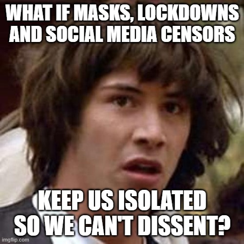 Totalitarian governments use isolation to prevent dissenting groups from rebelling against the narrative. | WHAT IF MASKS, LOCKDOWNS AND SOCIAL MEDIA CENSORS; KEEP US ISOLATED SO WE CAN'T DISSENT? | image tagged in conspiracy keanu,totalitarian,lockdown,isolation,social media,censorship | made w/ Imgflip meme maker