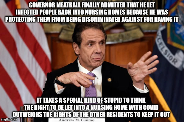 The rod to hell is paved with good intentions | GOVERNOR MEATBALL FINALLY ADMITTED THAT HE LET INFECTED PEOPLE BACK INTO NURSING HOMES BECAUSE HE WAS PROTECTING THEM FROM BEING DISCRIMINATED AGAINST FOR HAVING IT; IT TAKES A SPECIAL KIND OF STUPID TO THINK THE RIGHT TO BE LET INTO A NURSING HOME WITH COVID OUTWEIGHS THE RIGHTS OF THE OTHER RESIDENTS TO KEEP IT OUT | image tagged in governor meatball | made w/ Imgflip meme maker