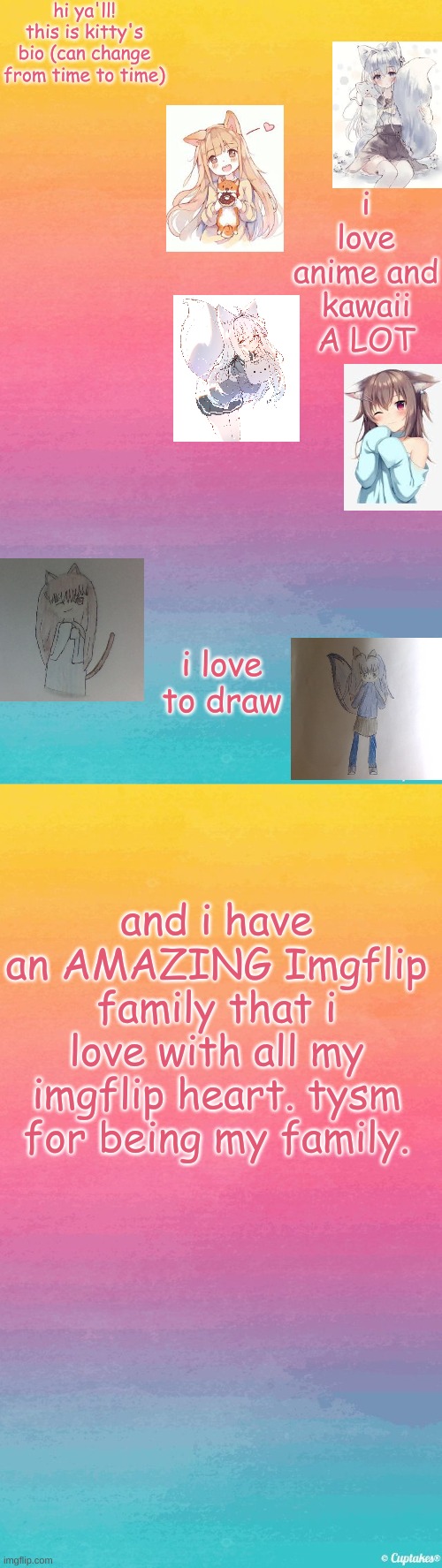 my bio that can change from time to time | hi ya'll! this is kitty's bio (can change from time to time); i love anime and kawaii A LOT; i love to draw; and i have an AMAZING Imgflip family that i love with all my imgflip heart. tysm for being my family. | image tagged in pastel | made w/ Imgflip meme maker