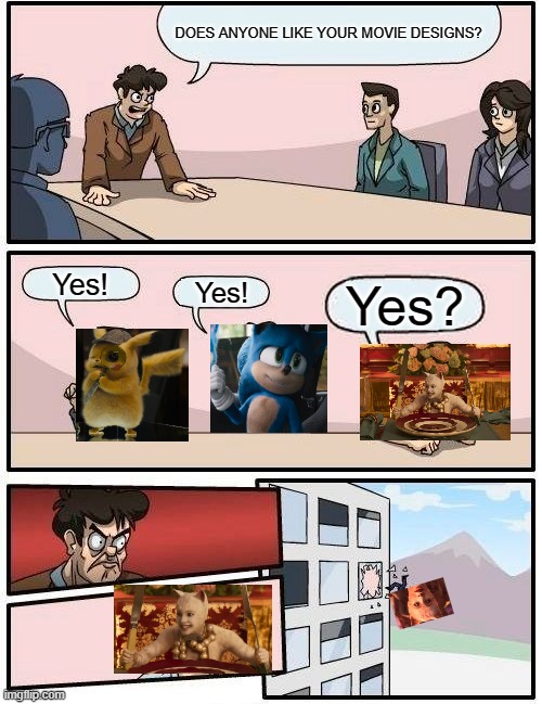 Boardroom Meeting Suggestion Meme | DOES ANYONE LIKE YOUR MOVIE DESIGNS? Yes! Yes! Yes? | image tagged in memes,boardroom meeting suggestion,sonic movie,detective pikachu,cats movie | made w/ Imgflip meme maker