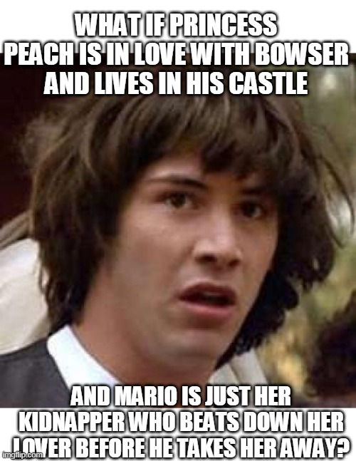 SO MARIO COULD BE THE BAD GUY | WHAT IF PRINCESS PEACH IS IN LOVE WITH BOWSER AND LIVES IN HIS CASTLE; AND MARIO IS JUST HER KIDNAPPER WHO BEATS DOWN HER LOVER BEFORE HE TAKES HER AWAY? | image tagged in memes,conspiracy keanu,super mario,princess peach,bowser | made w/ Imgflip meme maker