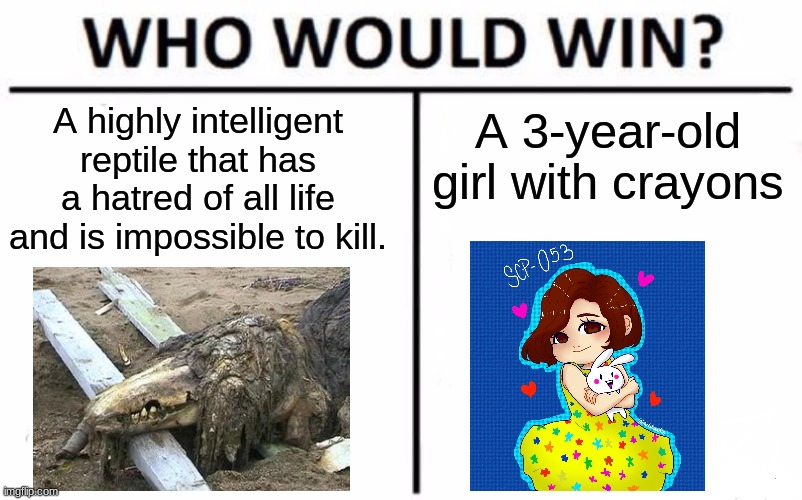 Think of a relationship more wholesome than this. | A highly intelligent reptile that has a hatred of all life and is impossible to kill. A 3-year-old girl with crayons | image tagged in memes,who would win,scp | made w/ Imgflip meme maker