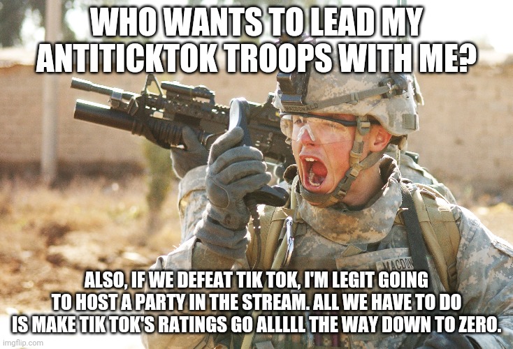 Soldiers, ATTACK TIK TOK!!!!!! | WHO WANTS TO LEAD MY ANTITICKTOK TROOPS WITH ME? ALSO, IF WE DEFEAT TIK TOK, I'M LEGIT GOING TO HOST A PARTY IN THE STREAM. ALL WE HAVE TO DO IS MAKE TIK TOK'S RATINGS GO ALLLLL THE WAY DOWN TO ZERO. | image tagged in us army soldier yelling radio iraq war,no more tik tok,lacey the general,come together antiticktoks followers | made w/ Imgflip meme maker