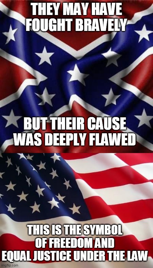 THEY MAY HAVE FOUGHT BRAVELY BUT THEIR CAUSE WAS DEEPLY FLAWED THIS IS THE SYMBOL OF FREEDOM AND EQUAL JUSTICE UNDER THE LAW | image tagged in american flag,southern pride confederate flag | made w/ Imgflip meme maker