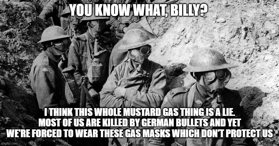 YOU KNOW WHAT, BILLY? I THINK THIS WHOLE MUSTARD GAS THING IS A LIE. MOST OF US ARE KILLED BY GERMAN BULLETS AND YET WE'RE FORCED TO WEAR THESE GAS MASKS WHICH DON'T PROTECT US | image tagged in coronavirus,ww1 | made w/ Imgflip meme maker