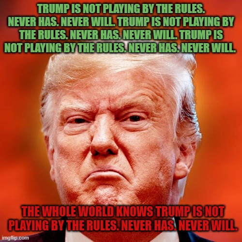 Trump is not playing by the rules. Never has. Never will. | TRUMP IS NOT PLAYING BY THE RULES. NEVER HAS. NEVER WILL. TRUMP IS NOT PLAYING BY THE RULES. NEVER HAS. NEVER WILL. TRUMP IS NOT PLAYING BY THE RULES. NEVER HAS. NEVER WILL. THE WHOLE WORLD KNOWS TRUMP IS NOT PLAYING BY THE RULES. NEVER HAS. NEVER WILL. | image tagged in donald trump,election 2020 | made w/ Imgflip meme maker