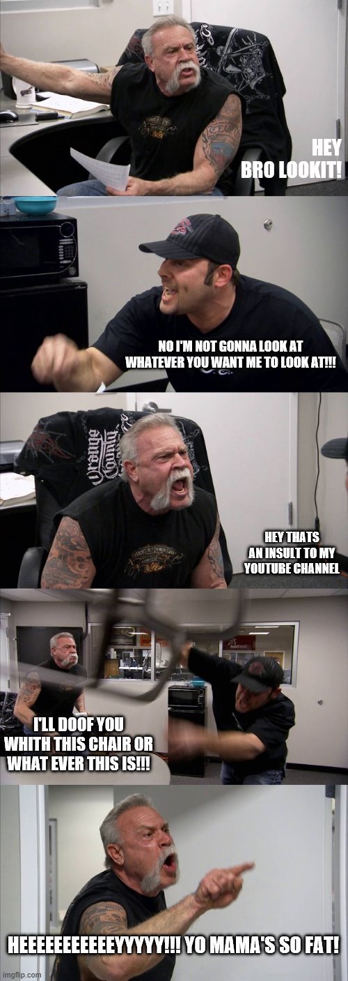 American Chopper Argument | HEY BRO LOOKIT! NO I'M NOT GONNA LOOK AT WHATEVER YOU WANT ME TO LOOK AT!!! HEY THATS AN INSULT TO MY YOUTUBE CHANNEL; I'LL DOOF YOU WHITH THIS CHAIR OR WHAT EVER THIS IS!!! HEEEEEEEEEEEYYYYY!!! YO MAMA'S SO FAT! | image tagged in memes,american chopper argument | made w/ Imgflip meme maker