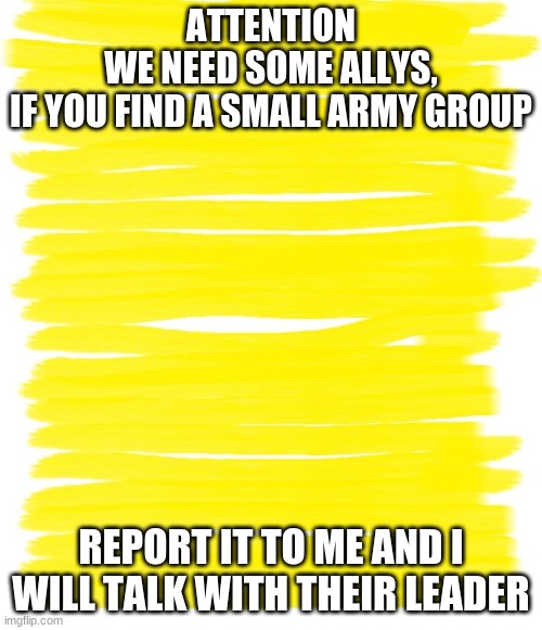 Attention Yellow Background | ATTENTION
WE NEED SOME ALLYS,
IF YOU FIND A SMALL ARMY GROUP; REPORT IT TO ME AND I WILL TALK WITH THEIR LEADER | image tagged in attention yellow background | made w/ Imgflip meme maker