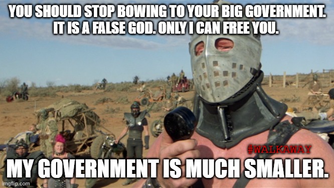 Lord Humongous, Just Walk Away | YOU SHOULD STOP BOWING TO YOUR BIG GOVERNMENT.
IT IS A FALSE GOD. ONLY I CAN FREE YOU. MY GOVERNMENT IS MUCH SMALLER. #WALKAWAY | image tagged in lord humongous just walk away | made w/ Imgflip meme maker