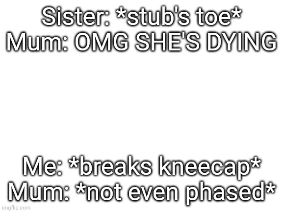 ;-; | Sister: *stub's toe*
Mum: OMG SHE'S DYING; Me: *breaks kneecap*
Mum: *not even phased* | image tagged in blank white template | made w/ Imgflip meme maker