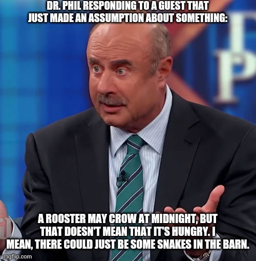 Dr. Phil # 2 | DR. PHIL RESPONDING TO A GUEST THAT JUST MADE AN ASSUMPTION ABOUT SOMETHING:; A ROOSTER MAY CROW AT MIDNIGHT, BUT THAT DOESN'T MEAN THAT IT'S HUNGRY. I MEAN, THERE COULD JUST BE SOME SNAKES IN THE BARN. | image tagged in sarcasm | made w/ Imgflip meme maker