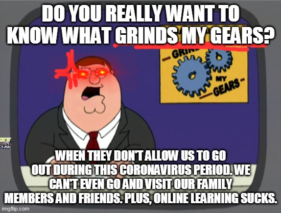 Peter Griffin News | DO YOU REALLY WANT TO KNOW WHAT GRINDS MY GEARS? WHEN THEY DON'T ALLOW US TO GO OUT DURING THIS CORONAVIRUS PERIOD. WE CAN'T EVEN GO AND VISIT OUR FAMILY MEMBERS AND FRIENDS. PLUS, ONLINE LEARNING SUCKS. | image tagged in memes,peter griffin news | made w/ Imgflip meme maker