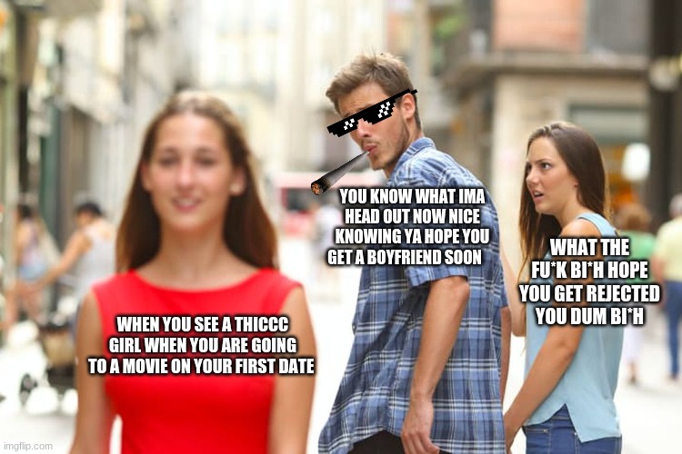 Distracted Boyfriend Meme | YOU KNOW WHAT IMA HEAD OUT NOW NICE KNOWING YA HOPE YOU GET A BOYFRIEND SOON; WHAT THE FU*K BI*H HOPE YOU GET REJECTED YOU DUM BI*H; WHEN YOU SEE A THICCC GIRL WHEN YOU ARE GOING TO A MOVIE ON YOUR FIRST DATE | image tagged in memes,distracted boyfriend | made w/ Imgflip meme maker