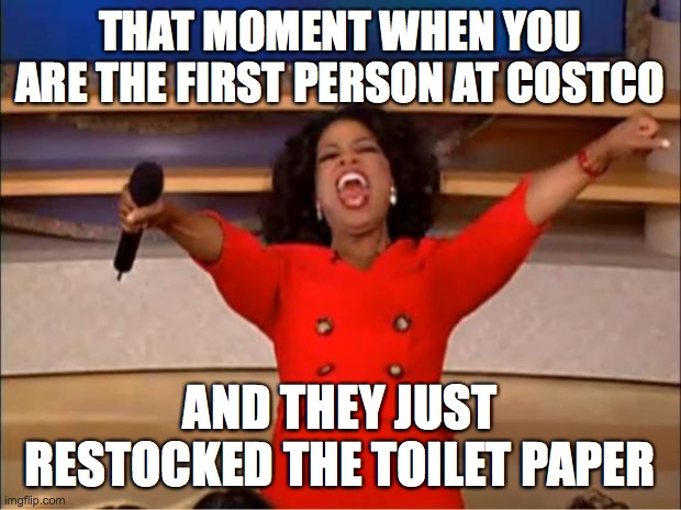 Oprah You Get A Meme | THAT MOMENT WHEN YOU ARE THE FIRST PERSON AT COSTCO; AND THEY JUST RESTOCKED THE TOILET PAPER | image tagged in memes,oprah you get a | made w/ Imgflip meme maker