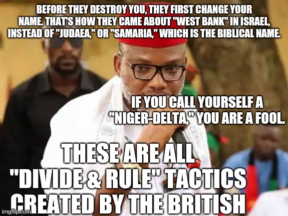 Your Name is your Life or your Death 002 | BEFORE THEY DESTROY YOU, THEY FIRST CHANGE YOUR NAME. THAT'S HOW THEY CAME ABOUT "WEST BANK" IN ISRAEL, INSTEAD OF "JUDAEA," OR "SAMARIA," WHICH IS THE BIBLICAL NAME. IF YOU CALL YOURSELF A "NIGER-DELTA," YOU ARE A FOOL. THESE ARE ALL "DIVIDE & RULE" TACTICS CREATED BY THE BRITISH | image tagged in mazi nnamdi kanu 2005-2020 001 | made w/ Imgflip meme maker