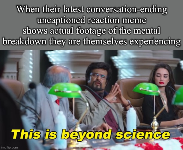 Self-explanatory. | When their latest conversation-ending uncaptioned reaction meme shows actual footage of the mental breakdown they are themselves experiencing | image tagged in this is beyond science,science,woah,lol,reaction,reactions | made w/ Imgflip meme maker
