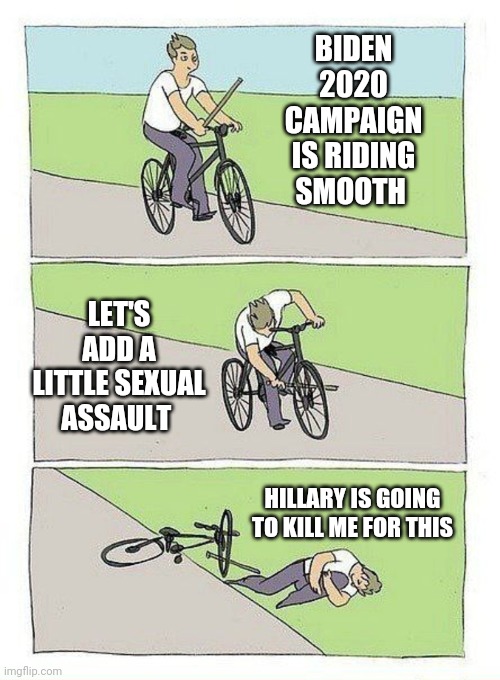 Bike Fall Meme | BIDEN 2020 CAMPAIGN IS RIDING SMOOTH; LET'S ADD A LITTLE SEXUAL ASSAULT; HILLARY IS GOING TO KILL ME FOR THIS | image tagged in bike fall | made w/ Imgflip meme maker