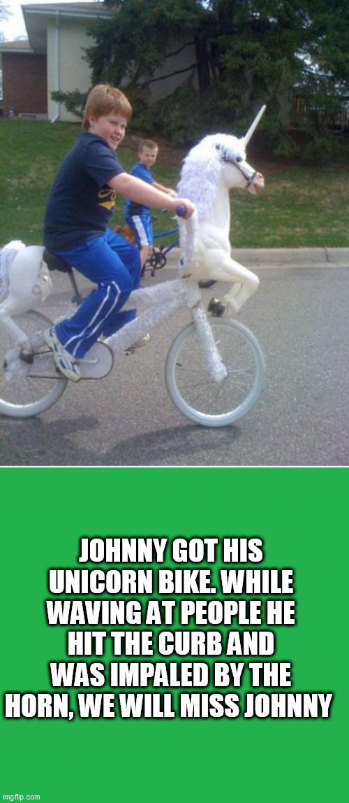 JOHNNY GOT HIS UNICORN BIKE. WHILE WAVING AT PEOPLE HE HIT THE CURB AND WAS IMPALED BY THE HORN, WE WILL MISS JOHNNY | image tagged in unicorn bike,green screen | made w/ Imgflip meme maker