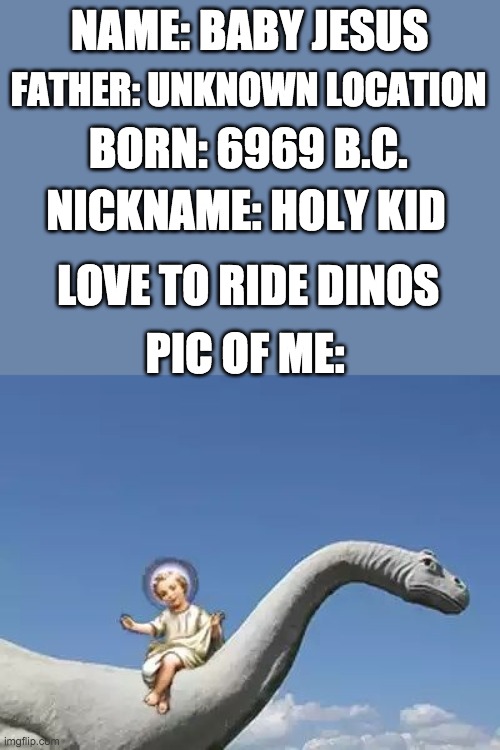 Baby Jesus | NAME: BABY JESUS; FATHER: UNKNOWN LOCATION; BORN: 6969 B.C. NICKNAME: HOLY KID; LOVE TO RIDE DINOS; PIC OF ME: | image tagged in baby jesus on a bronto,baby jesus for mod 2020 | made w/ Imgflip meme maker