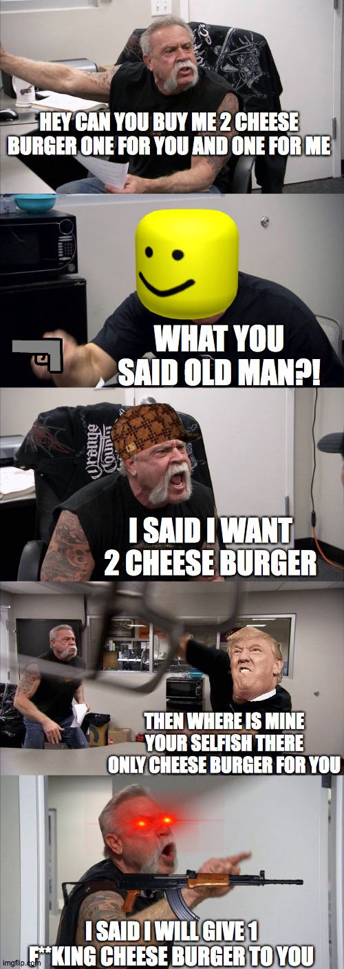 American Chopper Argument Meme | HEY CAN YOU BUY ME 2 CHEESE BURGER ONE FOR YOU AND ONE FOR ME; WHAT YOU SAID OLD MAN?! I SAID I WANT 2 CHEESE BURGER; THEN WHERE IS MINE YOUR SELFISH THERE ONLY CHEESE BURGER FOR YOU; I SAID I WILL GIVE 1 F**KING CHEESE BURGER TO YOU | image tagged in memes,american chopper argument | made w/ Imgflip meme maker
