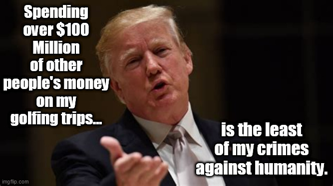 Spending over $100 Million of other people's money on my golfing trips... is the least of my crimes against humanity. | image tagged in trump,criminal,arragont | made w/ Imgflip meme maker
