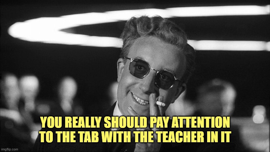 Doctor Strangelove says... | YOU REALLY SHOULD PAY ATTENTION TO THE TAB WITH THE TEACHER IN IT | image tagged in doctor strangelove says | made w/ Imgflip meme maker
