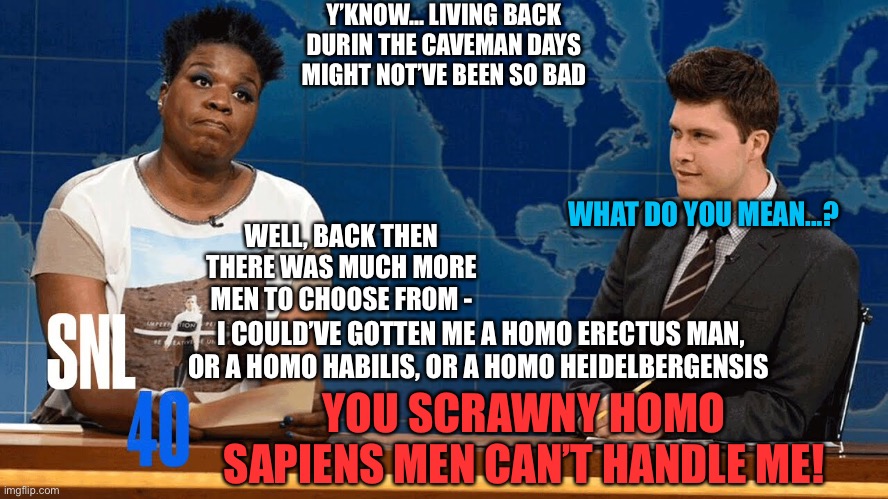 Leslie Jones be like... | Y’KNOW... LIVING BACK DURIN THE CAVEMAN DAYS MIGHT NOT’VE BEEN SO BAD; WHAT DO YOU MEAN...? WELL, BACK THEN THERE WAS MUCH MORE MEN TO CHOOSE FROM -; I COULD’VE GOTTEN ME A HOMO ERECTUS MAN, OR A HOMO HABILIS, OR A HOMO HEIDELBERGENSIS; YOU SCRAWNY HOMO SAPIENS MEN CAN’T HANDLE ME! | image tagged in snl,caveman,evolution,men,black woman | made w/ Imgflip meme maker
