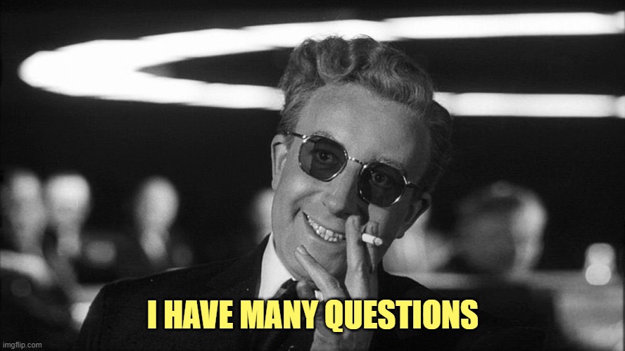 Doctor Strangelove says... | I HAVE MANY QUESTIONS | image tagged in doctor strangelove says | made w/ Imgflip meme maker