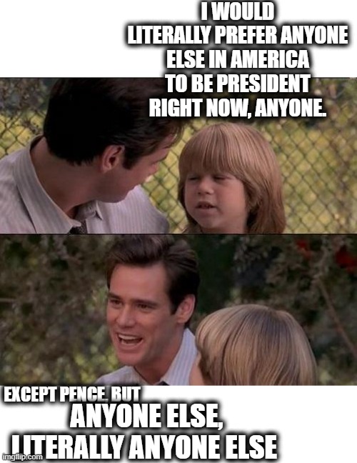 Anyone, anyone at all. | I WOULD LITERALLY PREFER ANYONE ELSE IN AMERICA TO BE PRESIDENT RIGHT NOW, ANYONE. EXCEPT PENCE, BUT; ANYONE ELSE, LITERALLY ANYONE ELSE | image tagged in memes,that's just something x say,politics,donald trump is an idiot,maga | made w/ Imgflip meme maker