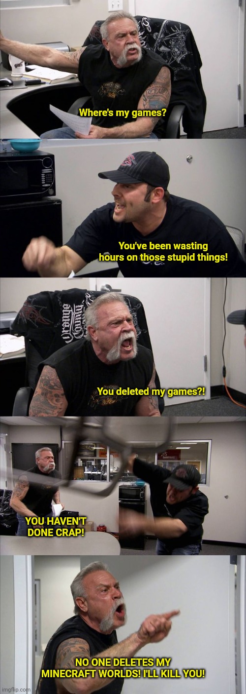 American Chopper Argument | Where's my games? You've been wasting hours on those stupid things! You deleted my games?! YOU HAVEN'T DONE CRAP! NO ONE DELETES MY MINECRAFT WORLDS! I'LL KILL YOU! | image tagged in memes,american chopper argument | made w/ Imgflip meme maker