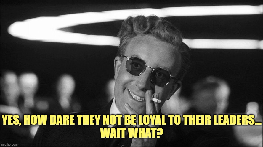 Doctor Strangelove says... | YES, HOW DARE THEY NOT BE LOYAL TO THEIR LEADERS...
WAIT WHAT? | image tagged in doctor strangelove says | made w/ Imgflip meme maker