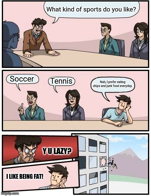 Boardroom Meeting Suggestion Meme | What kind of sports do you like? Soccer; Tennis; Nah, I prefer eating chips and junk food everyday. Y U LAZY? I LIKE BEING FAT! | image tagged in memes,boardroom meeting suggestion | made w/ Imgflip meme maker