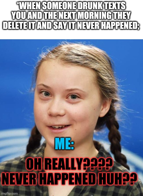 Greta thunberg | *WHEN SOMEONE DRUNK TEXTS YOU AND THE NEXT MORNING THEY DELETE IT AND SAY IT NEVER HAPPENED;; ME:; OH REALLY???? NEVER HAPPENED HUH?? | image tagged in greta thunberg | made w/ Imgflip meme maker