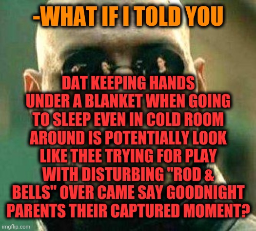 Beware stay Sub-Zero. | -WHAT IF I TOLD YOU; DAT KEEPING HANDS UNDER A BLANKET WHEN GOING TO SLEEP EVEN IN COLD ROOM AROUND IS POTENTIALLY LOOK LIKE THEE TRYING FOR PLAY WITH DISTURBING "ROD & BELLS" OVER CAME SAY GOODNIGHT PARENTS THEIR CAPTURED MOMENT? | image tagged in what if i told you,matrix morpheus,epic handshake,when you think your parents are mean,goodnight,children playing | made w/ Imgflip meme maker