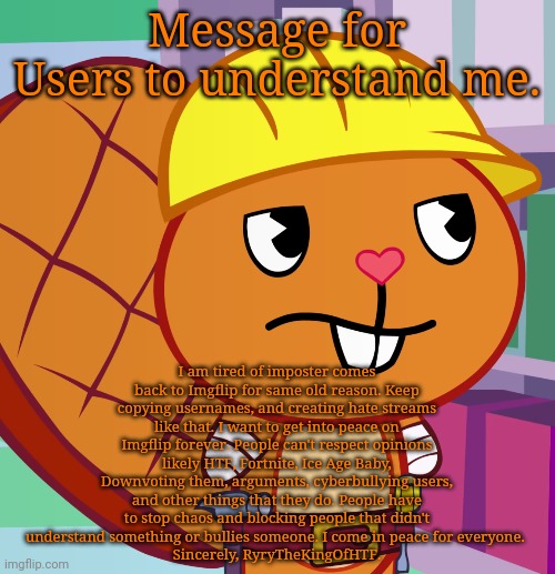 Message for Users on Peace on Imgflip. | Message for Users to understand me. I am tired of imposter comes back to Imgflip for same old reason. Keep copying usernames, and creating hate streams like that. I want to get into peace on Imgflip forever. People can't respect opinions likely HTF, Fortnite, Ice Age Baby, Downvoting them, arguments, cyberbullying users, and other things that they do. People have to stop chaos and blocking people that didn't understand something or bullies someone. I come in peace for everyone. 
Sincerely, RyryTheKingOfHTF. | image tagged in confused handy htf,happy tree friends,memes,peace,peaceful,message | made w/ Imgflip meme maker